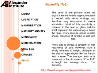 Sexuality Help
LIBIDO
LUBRICATION
MASTURBATION
MATURITY AND SEX
MENOPAUSE
MENSTRUATION
ORAL SEX
ORGASM
PENIS
The penis is the primary male sex
organ. Like the female vagina, the penis
is loaded with nerve endings and
therefore very responsive to sexual
stimulation. Most of this sensitivity is
centered in the head or glans and the
small region on the underside just below
the head. Every penis is unique in color,
shape, presence of foreskin or not, and
size.
Penis size is always a concern to men
regardless of age. However, size is
totally unrelated to weight, physique, or
the size of appendages like the hands,
feet or nose. The average penis in its
non-erect or flaccid state is 3" to 41/2"
in length and average about 1" in
diameter.
https://www.lovingsex.com/pages/testimonials
 