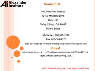 Contact Us
https://www.lovingsex.com/pages/contact-us
The Alexander Institute
12439 Magnolia Blvd.
Suite 100
Valley Village, CA 91607
United States
Mobile No: 818-508-1296
Fax: 818-508-9076
Visit our website for more details: http://www.lovingsex.com
https://www.facebook.com/The-Alexander-Institute-195108040976139/
https://twitter.com/Loving_Sex_
Social
 