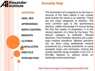 Sexuality Help
ABORTION
ANAL SEX
APHRODISIAC
BIRTH CONTROL
BREASTS
CLITORIS
EJACULATION
ERECTILE
DYSFUNCTION
The termination of a pregnancy by the loss or
removal of the fetus before it can sustain
itself outside the womb is an abortion. There
are two major categories of abortion. The
most common type is the spontaneous
abortion, called miscarriage if it occurs during
the first few weeks of pregnancy. It is the
natural rejection of a fetus by the body. The
second category is artificially induced
abortions. First trimester abortions are a safe,
legal medical procedure. Medical abortions
can be done using established medical
procedures by a trained practitioner or using
accepted drugs and hormones. Among the
newest abortion drugs available in the U.S. is
RU-486. Abortion is, without doubt, an
extremely controversial topic.
https://www.lovingsex.com/pages/sexuality-help
 