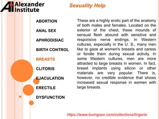 Sexuality Help
ABORTION
ANAL SEX
APHRODISIAC
BIRTH CONTROL
BREASTS
CLITORIS
EJACULATION
ERECTILE
DYSFUNCTION
These are a highly erotic part of the anatomy
of both males and females. Located on the
exterior of the chest, these mounds of
sensual flesh abound with sensitive and
responsive nerve endings. In Western
cultures, especially in the U. S., many men
like to gaze at women's breasts and caress
or fondle them during sexual activity. In
some Western cultures, men are more
attracted to large breasts in women. In fact,
breast implants using silicon or other
materials are very popular. There is,
however, no credible evidence that shows
increased sexual response in women with
large breasts.
https://www.lovingsex.com/collections/lingerie
 