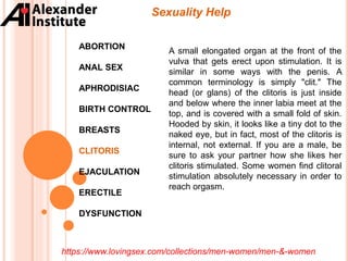 Sexuality Help
ABORTION
ANAL SEX
APHRODISIAC
BIRTH CONTROL
BREASTS
CLITORIS
EJACULATION
ERECTILE
DYSFUNCTION
A small elongated organ at the front of the
vulva that gets erect upon stimulation. It is
similar in some ways with the penis. A
common terminology is simply "clit." The
head (or glans) of the clitoris is just inside
and below where the inner labia meet at the
top, and is covered with a small fold of skin.
Hooded by skin, it looks like a tiny dot to the
naked eye, but in fact, most of the clitoris is
internal, not external. If you are a male, be
sure to ask your partner how she likes her
clitoris stimulated. Some women find clitoral
stimulation absolutely necessary in order to
reach orgasm.
https://www.lovingsex.com/collections/men-women/men-&-women
 
