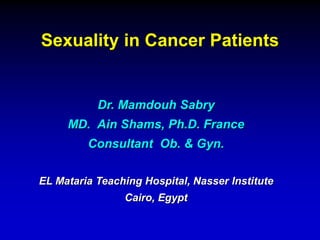 Sexuality in Cancer Patients 
Dr. Mamdouh Sabry 
MD. Ain Shams, Ph.D. France 
Consultant Ob. & Gyn. 
EL Mataria Teaching Hospital, Nasser Institute 
Cairo, Egypt 
 