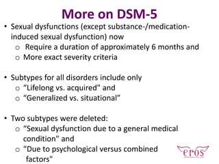 • Sexual dysfunctions (except substance-/medication-
induced sexual dysfunction) now
o Require a duration of approximately 6 months and
o More exact severity criteria
• Subtypes for all disorders include only
o “Lifelong vs. acquired" and
o “Generalized vs. situational”
• Two subtypes were deleted:
o “Sexual dysfunction due to a general medical
condition" and
o “Due to psychological versus combined
factors"
More on DSM-5
 