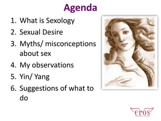 Agenda
1. What is Sexology
2. Sexual Desire
3. Myths/ misconceptions
about sex
4. My observations
5. Yin/ Yang
6. Suggestions of what to
do
 