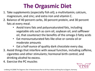 The Orgasmic Diet
1. Take supplements (especially fish oil); a multivitamin; calcium,
magnesium, and zinc; and extra iron and vitamin C.
2. Balance of 40 percent carbs, 30 percent protein, and 30 percent
fats at every meal.
• Avoid trans fats and polyunsaturated fats, including
vegetable oils such as corn oil, soybean oil, and safflower
oil, that counteract the benefits of the omega-3 fatty acids
• Eat monounsaturated fats like olive or canola oil or
moderate amounts
• Eat a half-ounce of quality dark chocolate every day.
3. Avoid things that interfere with sexual function, including caffeine,
cigarettes and other stimulants; hormonal birth control; and
drinking alcohol to excess.
4. Exercise the PC muscles
Lindberg, M (2008) The Orgasmic Diet: A Revolutionary Plan to Lift Your Libido and Bring You to Orgasm, Harmony
 