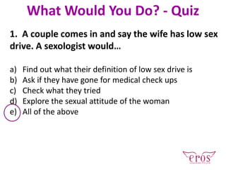 1. A couple comes in and say the wife has low sex
drive. A sexologist would…
a) Find out what their definition of low sex drive is
b) Ask if they have gone for medical check ups
c) Check what they tried
d) Explore the sexual attitude of the woman
e) All of the above
What Would You Do? - Quiz
 