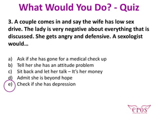 3. A couple comes in and say the wife has low sex
drive. The lady is very negative about everything that is
discussed. She gets angry and defensive. A sexologist
would…
a) Ask if she has gone for a medical check up
b) Tell her she has an attitude problem
c) Sit back and let her talk – It’s her money
d) Admit she is beyond hope
e) Check if she has depression
What Would You Do? - Quiz
 