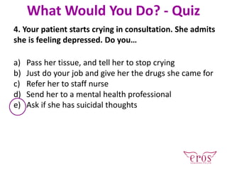 4. Your patient starts crying in consultation. She admits
she is feeling depressed. Do you…
a) Pass her tissue, and tell her to stop crying
b) Just do your job and give her the drugs she came for
c) Refer her to staff nurse
d) Send her to a mental health professional
e) Ask if she has suicidal thoughts
What Would You Do? - Quiz
 