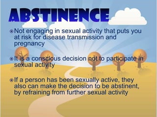 Not engaging in sexual activity that puts you
at risk for disease transmission and
pregnancy
It is a conscious decision not to participate in
sexual activity
If a person has been sexually active, they
also can make the decision to be abstinent,
by refraining from further sexual activity
 