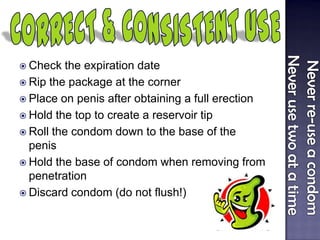  Check the expiration date
 Rip the package at the corner
 Place on penis after obtaining a full erection
 Hold the top to create a reservoir tip
 Roll the condom down to the base of the
penis
 Hold the base of condom when removing from
penetration
 Discard condom (do not flush!)
 