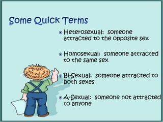  Heterosexual: someone
attracted to the opposite sex
 Homosexual: someone attracted
to the same sex
 Bi-Sexual: someone attracted to
both sexes
 A-Sexual: someone not attracted
to anyone
 