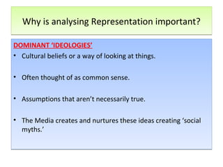 Why is analysing Representation important?Why is analysing Representation important?
DOMINANT ‘IDEOLOGIES’
• Cultural beliefs or a way of looking at things.
• Often thought of as common sense.
• Assumptions that aren’t necessarily true.
• The Media creates and nurtures these ideas creating ‘social
myths.’
DOMINANT ‘IDEOLOGIES’
• Cultural beliefs or a way of looking at things.
• Often thought of as common sense.
• Assumptions that aren’t necessarily true.
• The Media creates and nurtures these ideas creating ‘social
myths.’
 