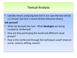 Textual AnalysisTextual Analysis
• Literally means analysing text and in our case the text will be
a 5 minute clip from a recent British television drama.
Ask yourself
• What lies beneath the text. What ideologies are being
created or reinforced?
• How are they portraying the world and different social
groups?
• How is this reinforced through the techniques used? (mise en
scene, camera, editing, sound.)
• Literally means analysing text and in our case the text will be
a 5 minute clip from a recent British television drama.
Ask yourself
• What lies beneath the text. What ideologies are being
created or reinforced?
• How are they portraying the world and different social
groups?
• How is this reinforced through the techniques used? (mise en
scene, camera, editing, sound.)
 