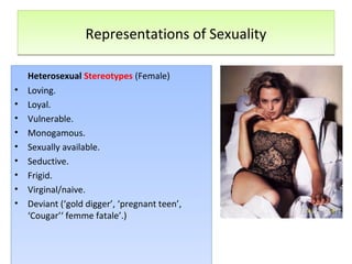 Representations of SexualityRepresentations of Sexuality
Heterosexual Stereotypes (Female)
• Loving.
• Loyal.
• Vulnerable.
• Monogamous.
• Sexually available.
• Seductive.
• Frigid.
• Virginal/naive.
• Deviant (‘gold digger’, ‘pregnant teen’,
‘Cougar’‘ femme fatale’.)
Heterosexual Stereotypes (Female)
• Loving.
• Loyal.
• Vulnerable.
• Monogamous.
• Sexually available.
• Seductive.
• Frigid.
• Virginal/naive.
• Deviant (‘gold digger’, ‘pregnant teen’,
‘Cougar’‘ femme fatale’.)
 