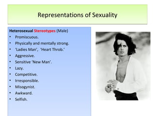 Representations of SexualityRepresentations of Sexuality
Heterosexual Stereotypes (Male)
• Promiscuous.
• Physically and mentally strong.
• ‘Ladies Man’, ‘Heart Throb.’
• Aggressive.
• Sensitive ‘New Man’.
• Lazy.
• Competitive.
• Irresponsible.
• Misogynist.
• Awkward.
• Selfish.
Heterosexual Stereotypes (Male)
• Promiscuous.
• Physically and mentally strong.
• ‘Ladies Man’, ‘Heart Throb.’
• Aggressive.
• Sensitive ‘New Man’.
• Lazy.
• Competitive.
• Irresponsible.
• Misogynist.
• Awkward.
• Selfish.
 
