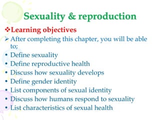 Sexuality & reproduction
Learning objectives
After completing this chapter, you will be able
to;
• Define sexuality
• Define reproductive health
• Discuss how sexuality develops
• Define gender identity
• List components of sexual identity
• Discuss how humans respond to sexuality
• List characteristics of sexual health
 