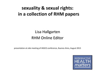 sexuality & sexual rights:
in a collection of RHM papers

Lisa Hallgarten
RHM Online Editor
presentation at side meeting of IASSCS conference, Buenos Aires, August 2013

 
