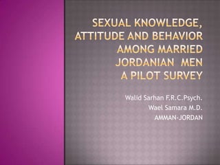Sexual Knowledge, Attitude and Behavior  Among Married Jordanian  MenA pilot Survey Walid Sarhan F.R.C.Psych. Wael Samara M.D. AMMAN-JORDAN 