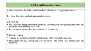 1. Elimination of reservoir
• Main emphasis: detection and control of infection in core group members.
1. Case detection :early detection is backbone.
2. Screening :
• STI show ice berg phenomena: selective screening for core group population and
opportunistic screening for at risk.
• Screening for antenatal mothers and blood donors also.
3. Contact tracing :
• Tracing the sexual partners by rapid means before incubation period.
• After identification, counselling to be done for- STI clinic visit, examination and
treatment.
 