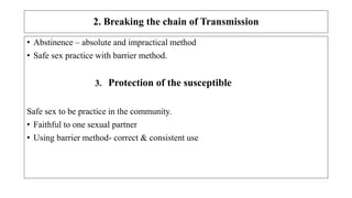 2. Breaking the chain of Transmission
• Abstinence – absolute and impractical method
• Safe sex practice with barrier method.
3. Protection of the susceptible
Safe sex to be practice in the community.
• Faithful to one sexual partner
• Using barrier method- correct & consistent use
 