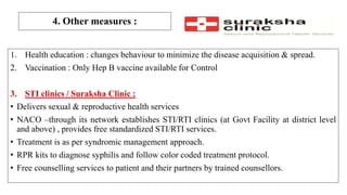 4. Other measures :
1. Health education : changes behaviour to minimize the disease acquisition & spread.
2. Vaccination : Only Hep B vaccine available for Control
3. STI clinics / Suraksha Clinic :
• Delivers sexual & reproductive health services
• NACO –through its network establishes STI/RTI clinics (at Govt Facility at district level
and above) , provides free standardized STI/RTI services.
• Treatment is as per syndromic management approach.
• RPR kits to diagnose syphilis and follow color coded treatment protocol.
• Free counselling services to patient and their partners by trained counsellors.
 