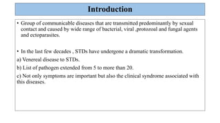 Introduction
• Group of communicable diseases that are transmitted predominantly by sexual
contact and caused by wide range of bacterial, viral ,protozoal and fungal agents
and ectoparasites.
• In the last few decades , STDs have undergone a dramatic transformation.
a) Venereal disease to STDs.
b) List of pathogen extended from 5 to more than 20.
c) Not only symptoms are important but also the clinical syndrome associated with
this diseases.
 