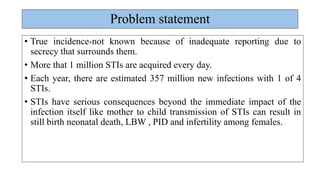 Problem statement
• True incidence-not known because of inadequate reporting due to
secrecy that surrounds them.
• More that 1 million STIs are acquired every day.
• Each year, there are estimated 357 million new infections with 1 of 4
STIs.
• STIs have serious consequences beyond the immediate impact of the
infection itself like mother to child transmission of STIs can result in
still birth neonatal death, LBW , PID and infertility among females.
 