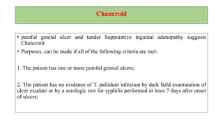 Granuloma Inguinale (Donovanosis)
• Granuloma inguinale is a genital ulcerative disease caused by the intracellular
gram-negative bacterium Klebsiella granulomatis (formerly known as
Calymmatobacterium granulomatis).
• Clinically, the disease is commonly characterized as painless, slowly progressive
ulcerative lesions on the genitals or perineum without regional lymphadenopathy;
subcutaneous granulomas (pseudoboboes)
• The lesions are highly vascular (i.e., beefy red appearance) and bleed easily on
contact.
 
