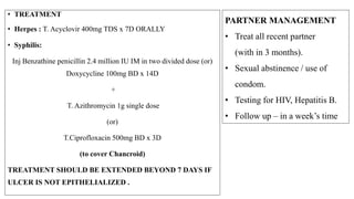 TREATMENT OF PREGNANT PARTNER
• Contraindicated
Doxycycline, Quinolones, Erythromycin esolate (hepatotoxic),Sulphonamides
• RPR +ve patients - should be considered infected (unless adequate treatment is
documented & antibody titers have declined)
• Syphilis (primary, secondary or early latent) –
• Inj Benzathine penicillin 2.4million IU IM + 2nd dose after 1 week of initial dose.
• Penicillin allergy - Erythromycin 500mg QID x 15D
(Erythromycin base or erythromcin ethyl succinate)
• Neonates should be treated for syphilis after delivery.
• Genital herpetic lesions at the onset of labour – caesarean section to prevent neonatal
herpes
• Genital Herpes (first episode or recurrent) with no active lesions - oral Acyclovir
 