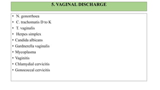 HISTORY
• Menstrual history-to rule out
pregnancy.
• Nature & type of discharge -
(amount, smell, consistency)
• Genital itching, Burning
micturition, frequency
• Ulcer / swelling, Low backpain
EXAMINATION: per speculum
Discharge in vaginitis
 Trichomoniasis – greenish frothy
 Candidiasis – curdy white
 Bacterial vaginosis – adherent discharge
 Mixed infection – atypical discharge
Cervicitis
 Erosion, ulcer, mucopurulent discharge
 Bimanual pelvic examination to rule out PID.
If speculum examination is not possible– treat
for both vaginitis and cervicitis
 