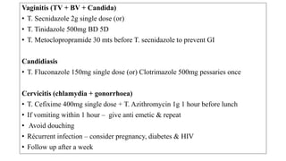 MANAGEMENT IN PREGNANT WOMAN
Per speculum examination
R/O complications like abortion & premature
rupture
Vaginitis (TV + BV + Candida)
1st trimester
• Candidiasis - Clotrimazole pessary/cream
(Flucanozole is contraindicated)
• TV or BV – metronidazole pessary/cream
2nd trimester- treatment same as non pregnant
PARTNER MANAGEMENT
Treat current partner if no
improvement after initial
treatment.
Treat using same protocol , if partner
is symptomatic.
Sexual abstinence / use of condom.
Follow up – in a week’s time,
 