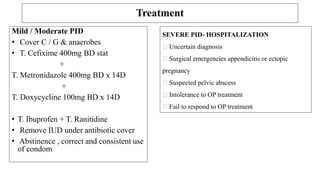 Partner Management
Treat all recent partner.
Treat male partners for urethral discharge (G/C)
Sexual abstinence / use of condom
Testing for HIV, Syphilis & Hep B
Follow up
Management of Pregnant women : very rare in pregnancy .
Parental regimen is safe
Doxycycline is contraindicated
Metronidazole is not recommended during first 3 months
(Do not withhold for severely acute PID)
 