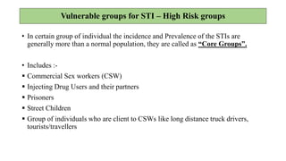 Vulnerable groups for STI – High Risk groups
• In certain group of individual the incidence and Prevalence of the STIs are
generally more than a normal population, they are called as “Core Groups”.
• Includes :-
 Commercial Sex workers (CSW)
 Injecting Drug Users and their partners
 Prisoners
 Street Children
 Group of individuals who are client to CSWs like long distance truck drivers,
tourists/travellers
 