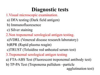 Diagnostic tests
1.Visual microscopic examination.
a) DFA testing (Dark field antigen)
b) Immunofluoresence
c) Silver staining
2.Non treponemal serological antigen testing.
a)VDRL (Venereal disease research laboratory)
b)RPR (Rapid plasma reagin)
c)TRUST (Toluidine red unheated serum test)
3.Treponemal serological antigen testing
a) FTA-ABS Test (Fluorescent treponemal antibody test)
b) TP-PA Test (Treponema pallidum –particle
agglutination test)
 