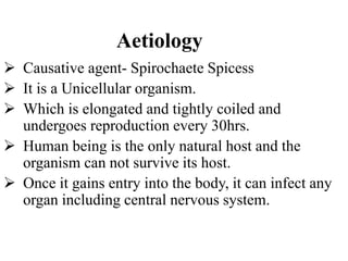 Aetiology
 Causative agent- Spirochaete Spicess
 It is a Unicellular organism.
 Which is elongated and tightly coiled and
undergoes reproduction every 30hrs.
 Human being is the only natural host and the
organism can not survive its host.
 Once it gains entry into the body, it can infect any
organ including central nervous system.
 