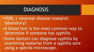DIAGNOSIS
•VDRL ( venereal disease research
laboratory)
•A blood test is the most common way to
determine if someone has syphilis.
•Some doctors can diagnose syphilis by
examining material from a syphilis sore
using a special microscope.
 
