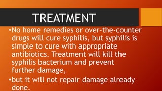 TREATMENT
•No home remedies or over-the-counter
drugs will cure syphilis, but syphilis is
simple to cure with appropriate
antibiotics. Treatment will kill the
syphilis bacterium and prevent
further damage,
•but it will not repair damage already
done.
 