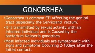 GONORRHEA
•Gonorrhea is common STI affecting the genital
tract (especially the Cervix)and rectum.
•It is transmitted by sexual activity with an
infected individual and is Caused by the
bacterium Neisseria gonorrhea
•Most infected individuals are symptomatic with
signs and symptoms Occurring 2-10days after the
initial contact.
 