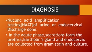 DIAGNOSIS
•Nucleic acid amplification
testing(NAAT)of urine or endocervical
Discharge done.
• In the acute phase,secretions form the
urethra,Bartholin’s gland and endocervix
are collected from gram stain and culture.
 