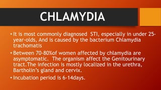 CHLAMYDIA
• It is most commonly diagnosed STI, especially in under 25-
year-olds, And is caused by the bacterium Chlamydia
trachomatis
• Between 70-80%of women affected by chlamydia are
asymptomatic. The organism affect the Genitourinary
tract.The infection is mostly localized in the urethra,
Bartholin’s gland and cervix.
• Incubation period is 6-14days.
 