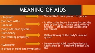 MEANING OF AIDS
• Acquired
(not born with)
• Immune
(body’s defense system)
• Deficiency
(not working properly)
• Syndrome
(a group of signs and symptoms)
• Transmitted from person to person
• It affects the body’s immune System,the
part of the body which usually works
to fight off germs such as bacteria
and viruses
• Malfunctioning of the body’s Immune
system
• Someone with AIDS may Experience a
wide range of different diseases and
Ols
 