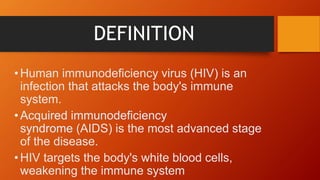 DEFINITION
•Human immunodeficiency virus (HIV) is an
infection that attacks the body's immune
system.
•Acquired immunodeficiency
syndrome (AIDS) is the most advanced stage
of the disease.
•HIV targets the body's white blood cells,
weakening the immune system
 