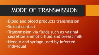 MODE OF TRANSMISSION
•Blood and blood products transmission
•Sexual contact
•Transmission via fluids such as vaginal
secretion amniotic fluid and breast milk
•Needle and syringe used by infected
individual
 
