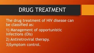 DRUG TREATMENT
The drug treatment of HIV disease can
be classified as:
1) Management of opportunistic
infections (OIs)
2) Antiretroviral therapy.
3)Symptom control.
 
