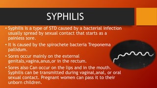 SYPHILIS
• Syphilis is a type of STD caused by a bacterial infection
usually spread by sexual contact that starts as a
painless sore.
• It is caused by the spirochete bacteria Treponema
pallidum.
• Sores occur mainly on the external
genitals,vagina,anus,or in the rectum.
• Sores also Can occur on the lips and in the mouth.
Syphilis can be transmitted during vaginal,anal, or oral
sexual contact. Pregnant women can pass it to their
unborn children.
 