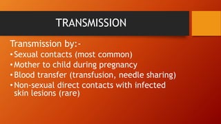 TRANSMISSION
Transmission by:-
•Sexual contacts (most common)
•Mother to child during pregnancy
•Blood transfer (transfusion, needle sharing)
•Non-sexual direct contacts with infected
skin lesions (rare)
 