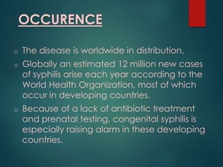 OCCURENCE
o The disease is worldwide in distribution.
o Globally an estimated 12 million new cases
of syphilis arise each year according to the
World Health Organization, most of which
occur in developing countries.
o Because of a lack of antibiotic treatment
and prenatal testing, congenital syphilis is
especially raising alarm in these developing
countries.
 