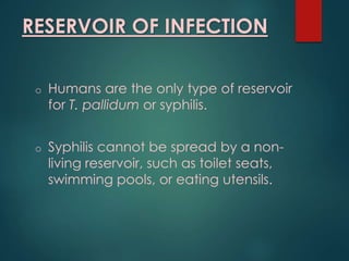 RESERVOIR OF INFECTION
o Humans are the only type of reservoir
for T. pallidum or syphilis.
o Syphilis cannot be spread by a non-
living reservoir, such as toilet seats,
swimming pools, or eating utensils.
 
