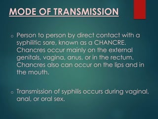 MODE OF TRANSMISSION
o Person to person by direct contact with a
syphilitic sore, known as a CHANCRE.
Chancres occur mainly on the external
genitals, vagina, anus, or in the rectum.
Chancres also can occur on the lips and in
the mouth.
o Transmission of syphilis occurs during vaginal,
anal, or oral sex.
 