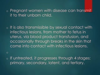 o Pregnant women with disease can transmit
it to their unborn child.
o It is also transmissible by sexual contact with
infectious lesions, from mother to fetus in
uterus, via blood product transfusion, and
occasionally through breaks in the skin that
come into contact with infectious lesions.
o
o If untreated, it progresses through 4 stages:
primary, secondary, latent, and tertiary.
 